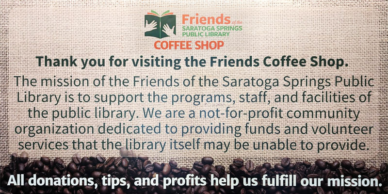 Thank you for visiting the Friends Coffee Shop. The mission of the Friends of the Saratoga Springs Public Library is to support the programs, staff, and facilities of the public library. We are a not-